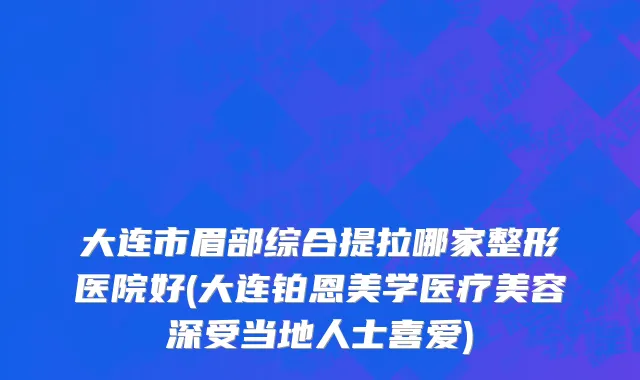 大连市眉部综合提拉哪家整形医院好(大连铂恩美学医疗美容深受当地人士喜爱)
