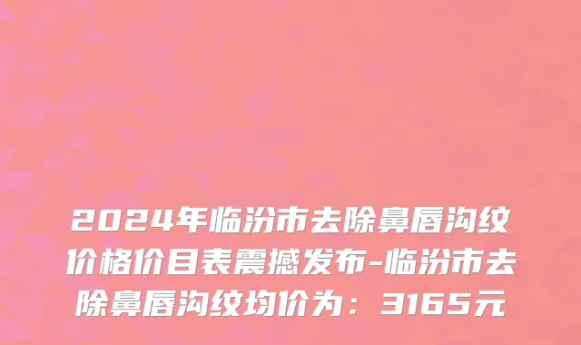 2024年临汾市去除鼻唇沟纹价格价目表震撼发布-临汾市去除鼻唇沟纹均价为：3165元