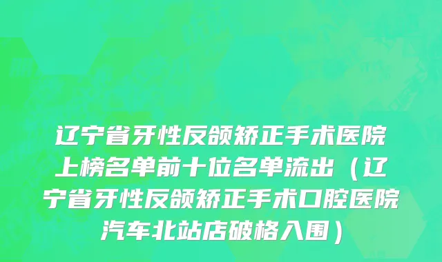 辽宁省牙性反颌矫正手术医院上榜名单前十位名单流出（辽宁省牙性反颌矫正手术口腔医院汽车北站店破格入围）