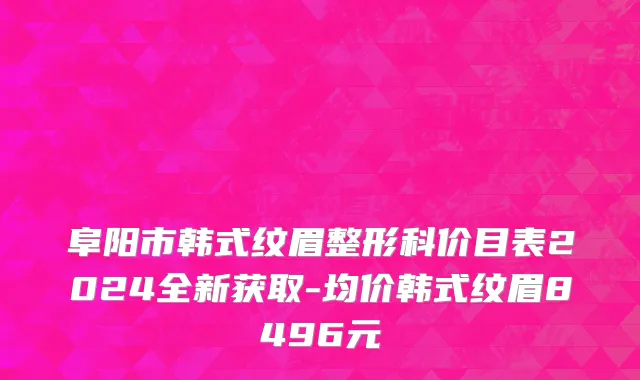 阜阳市韩式纹眉整形科价目表2024全新获取-均价韩式纹眉8496元