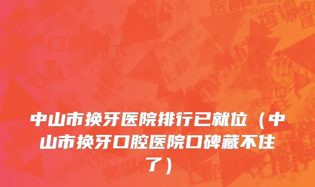 中山市换牙医院排行已就位（中山市换牙口腔医院口碑藏不住了）