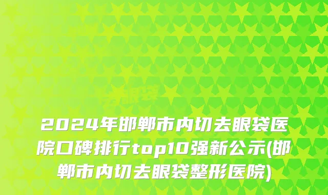 2024年邯郸市内切去眼袋医院口碑排行top10强新公示(邯郸市内切去眼袋整形医院)
