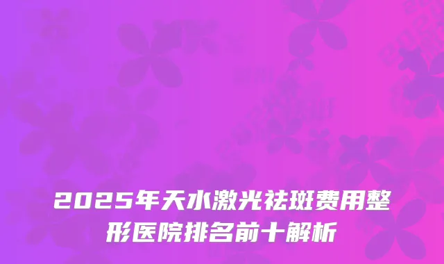 2025年天水激光祛斑费用整形医院排名前十解析