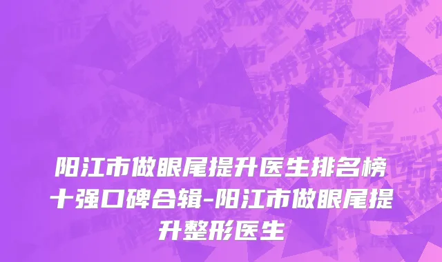 阳江市做眼尾提升医生排名榜十强口碑合辑-阳江市做眼尾提升整形医生