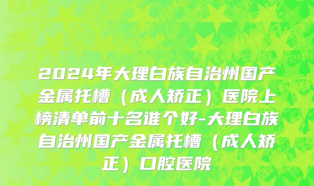 2024年大理白族自治州国产金属托槽（成人矫正）医院上榜清单前十名谁个好-大理白族自治州国产金属托槽（成人矫正）口腔医院