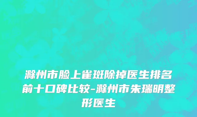 滁州市脸上雀斑除掉医生排名前十口碑比较-滁州市朱瑞明整形医生