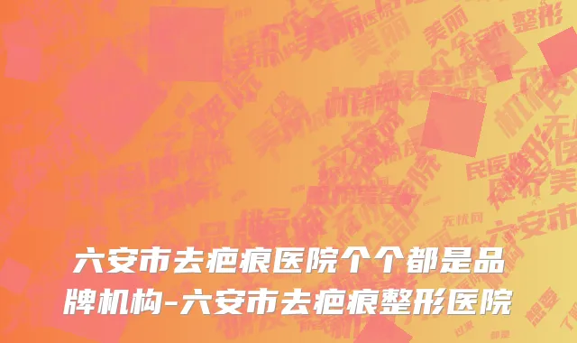 六安市去疤痕医院个个都是品牌机构-六安市去疤痕整形医院