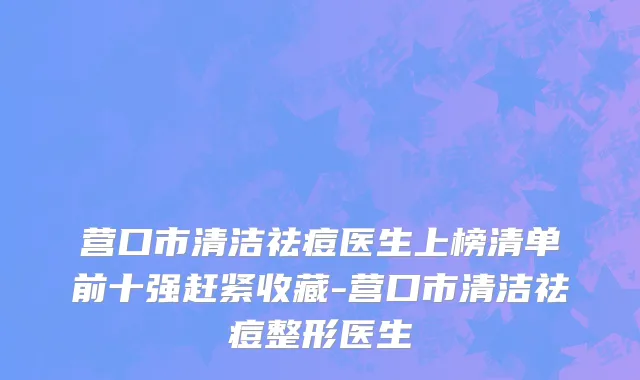营口市清洁祛痘医生上榜清单前十强赶紧收藏-营口市清洁祛痘整形医生