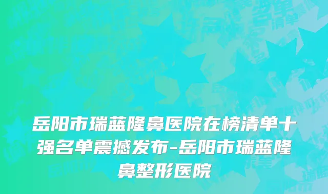 岳阳市瑞蓝隆鼻医院在榜清单十强名单震撼发布-岳阳市瑞蓝隆鼻整形医院