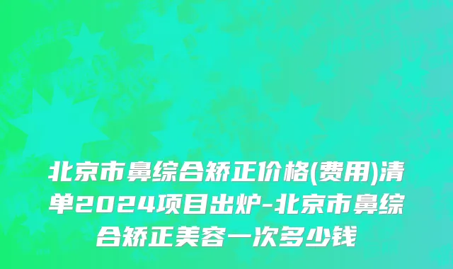 北京市鼻综合矫正价格(费用)清单2024项目出炉-北京市鼻综合矫正美容一次多少钱