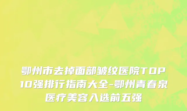 鄂州市去掉面部皱纹医院TOP10强排行指南大全-鄂州青春泉医疗美容入选前五强