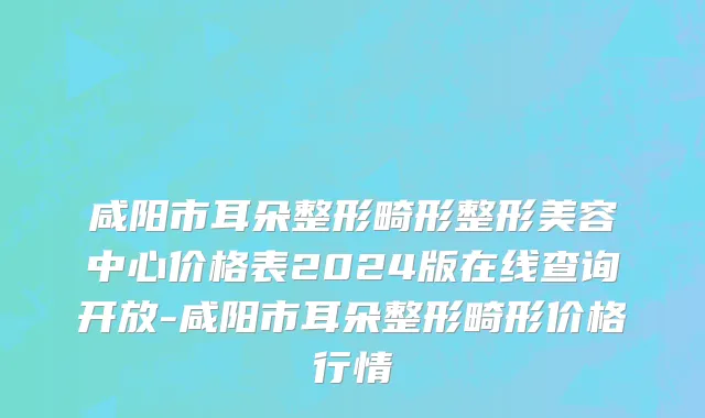 咸阳市耳朵整形畸形整形美容中心价格表2024版在线查询开放-咸阳市耳朵整形畸形价格行情