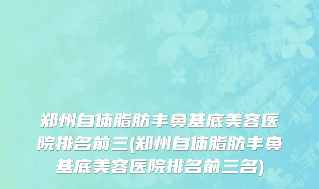 郑州自体脂肪丰鼻基底美容医院排名前三(郑州自体脂肪丰鼻基底美容医院排名前三名)