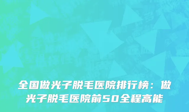 全国做光子脱毛医院排行榜：做光子脱毛医院前50全程高能
