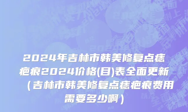 2024年吉林市韩美修复点痣疤痕2024价格(目)表全面更新（吉林市韩美修复点痣疤痕费用需要多少啊）