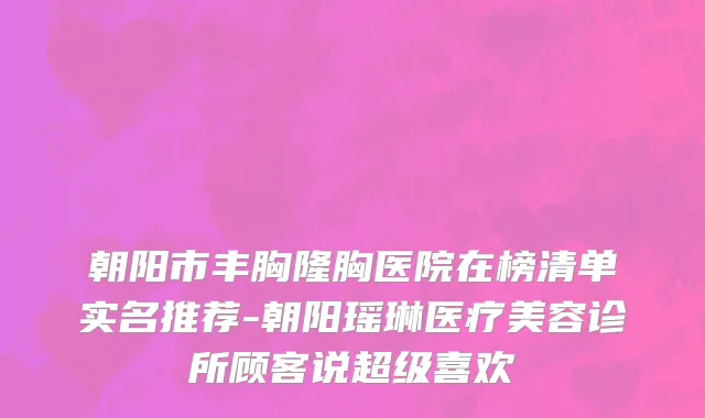 朝阳市丰胸隆胸医院在榜清单实名推荐-朝阳瑶琳医疗美容诊所顾客说超级喜欢