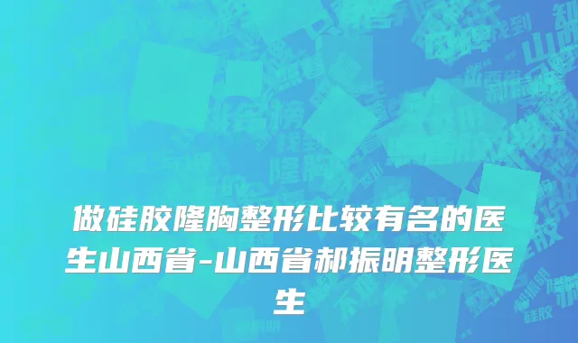 做硅胶隆胸整形比较有名的医生山西省-山西省郝振明整形医生