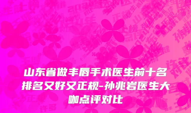 山东省做丰唇手术医生前十名排名又好又正规-孙兆岩医生大咖点评对比