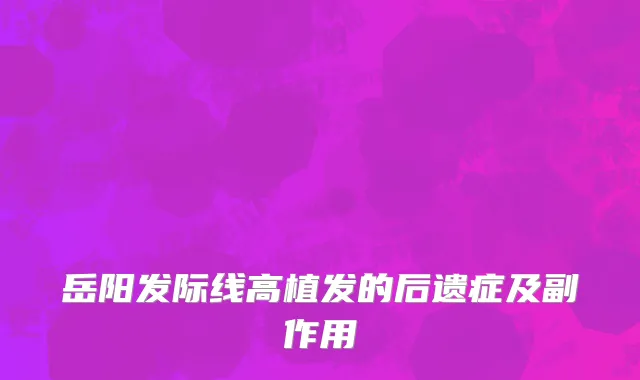 岳阳发际线高植发的后遗症及副作用