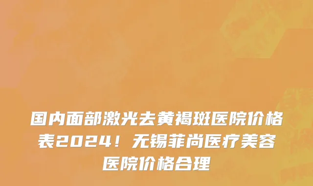 国内面部激光去黄褐斑医院价格表2024!无锡菲尚医疗美容医院价格合理