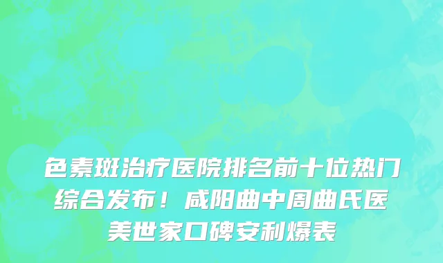 色素斑治疗医院排名前十位热门综合发布!咸阳曲中周曲氏医美世家口碑安利爆表