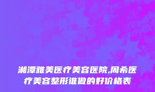 湘潭雅美医疗美容医院,周希医疗美容整形谁做的好价格表