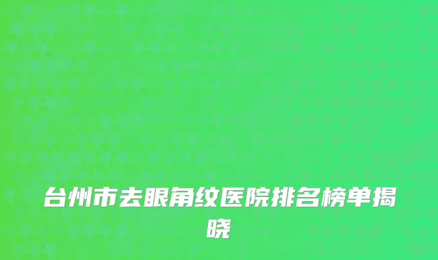 台州市去眼角纹医院排名榜单揭晓