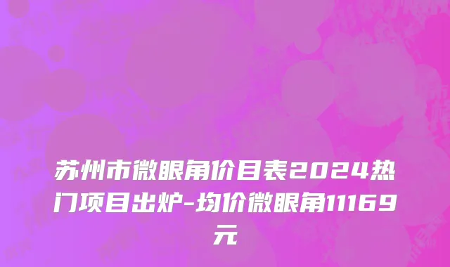 苏州市微眼角价目表2024热门项目出炉-均价微眼角11169元