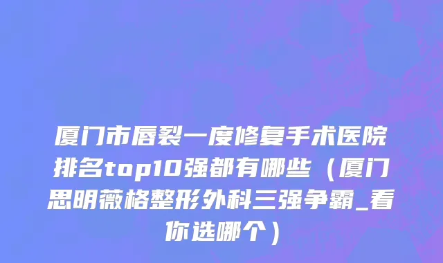 厦门市唇裂一度修复手术医院排名top10强都有哪些（厦门思明薇格整形外科三强争霸_看你选哪个）