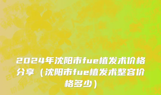 2024年沈阳市fue植发术价格分享（沈阳市fue植发术整容价格多少）