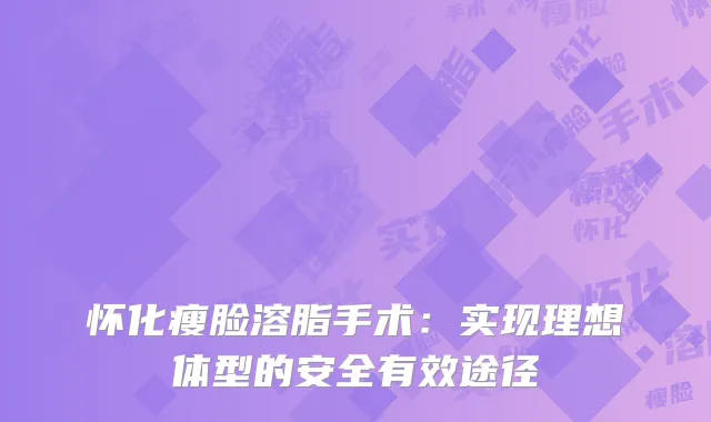 怀化瘦脸溶脂手术：实现理想体型的安全有效途径