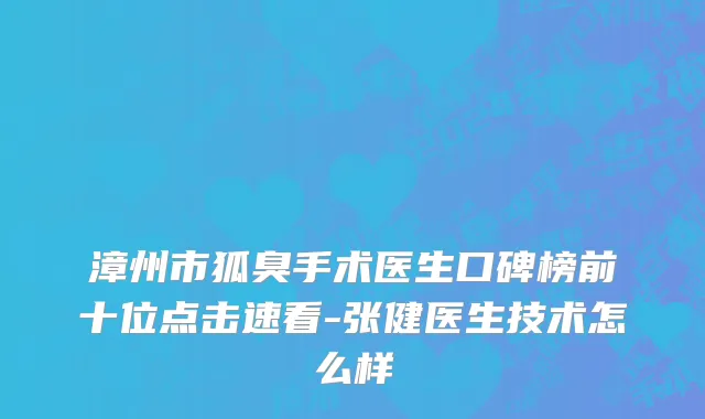 漳州市狐臭手术医生口碑榜前十位点击速看-张健医生技术怎么样