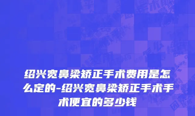 绍兴宽鼻梁矫正手术费用是怎么定的-绍兴宽鼻梁矫正手术手术便宜的多少钱