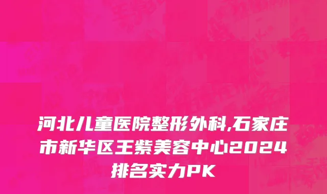河北儿童医院整形外科,石家庄市新华区王紫美容中心2024排名实力PK