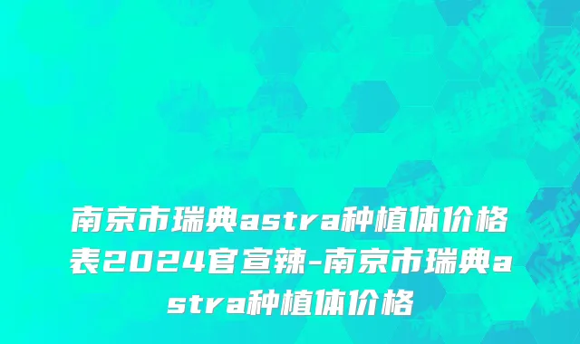 南京市瑞典astra种植体价格表2024官宣辣-南京市瑞典astra种植体价格
