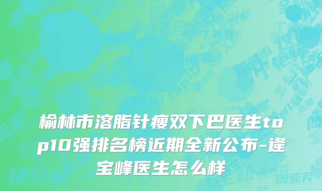 榆林市溶脂针瘦双下巴医生top10强排名榜近期全新公布-逄宝峰医生怎么样