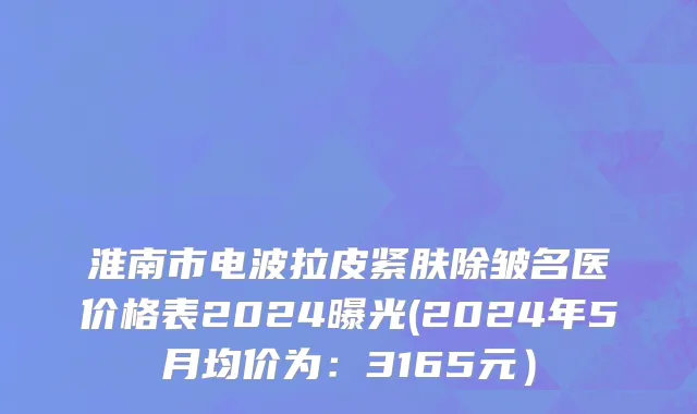 淮南市电波拉皮紧肤除皱名医价格表2024曝光(2024年5月均价为：3165元）