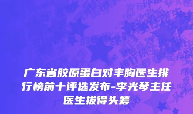 广东省胶原蛋白对丰胸医生排行榜前十评选发布-李光琴主任医生拔得头筹