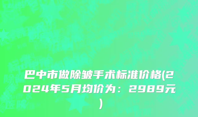 巴中市做除皱手术标准价格(2024年5月均价为：2989元）