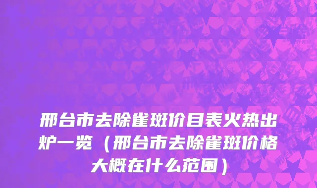 邢台市去除雀斑价目表火热出炉一览（邢台市去除雀斑价格大概在什么范围）