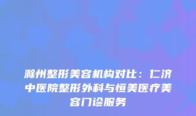 滁州整形美容机构对比：仁济中医院整形外科与恒美医疗美容门诊服务