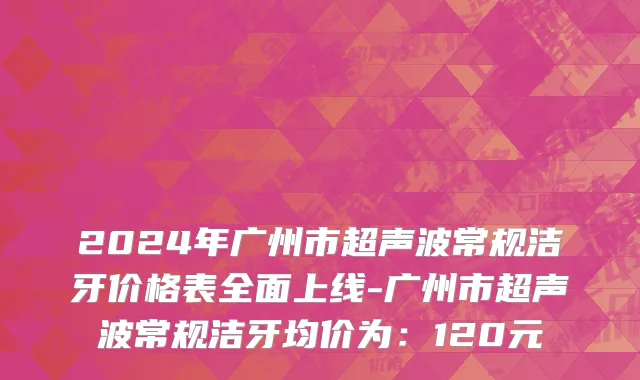 2024年广州市超声波常规洁牙价格表全面上线-广州市超声波常规洁牙均价为：120元