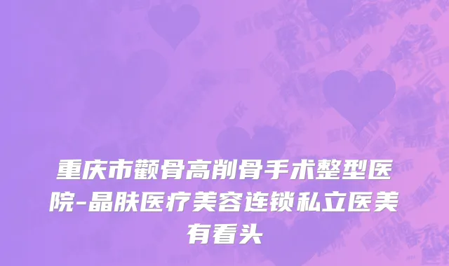 重庆市颧骨高削骨手术整型医院-晶肤医疗美容连锁私立医美有看头