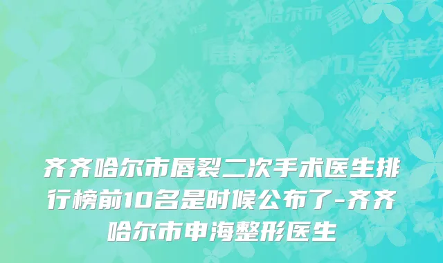 齐齐哈尔市唇裂二次手术医生排行榜前10名是时候公布了-齐齐哈尔市申海整形医生