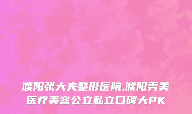 濮阳张大夫整形医院,濮阳秀美医疗美容公立私立口碑大PK