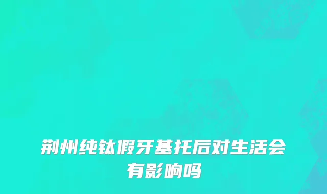 荆州纯钛假牙基托后对生活会有影响吗