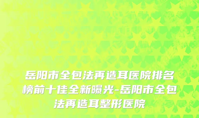 岳阳市全包法再造耳医院排名榜前十佳全新曝光-岳阳市全包法再造耳整形医院