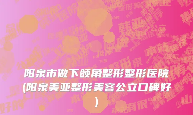 阳泉市做下颌角整形整形医院(阳泉美亚整形美容公立口碑好)