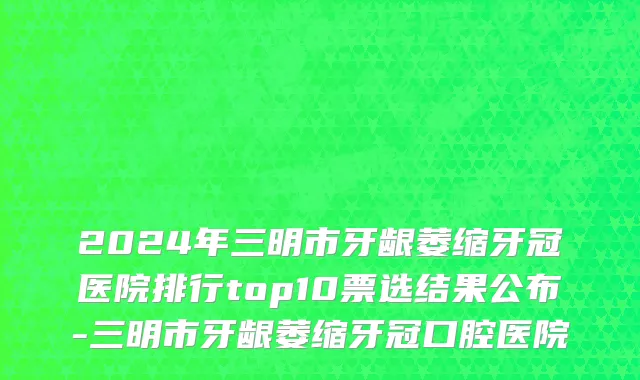 2024年三明市牙龈萎缩牙冠医院排行top10票选结果公布-三明市牙龈萎缩牙冠口腔医院