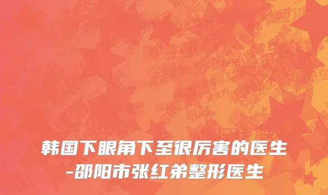 韩国下眼角下至很厉害的医生-邵阳市张红弟整形医生